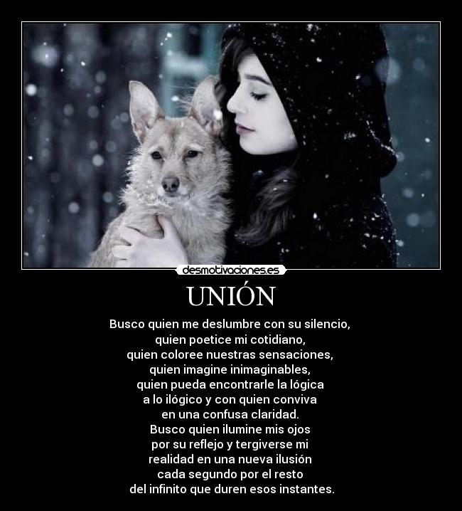 UNIÓN - Busco quien me deslumbre con su silencio,
quien poetice mi cotidiano,
quien coloree nuestras sensaciones,
quien imagine inimaginables,
quien pueda encontrarle la lógica
a lo ilógico y con quien conviva
en una confusa claridad.
Busco quien ilumine mis ojos
por su reflejo y tergiverse mi
realidad en una nueva ilusión
cada segundo por el resto
del infinito que duren esos instantes.