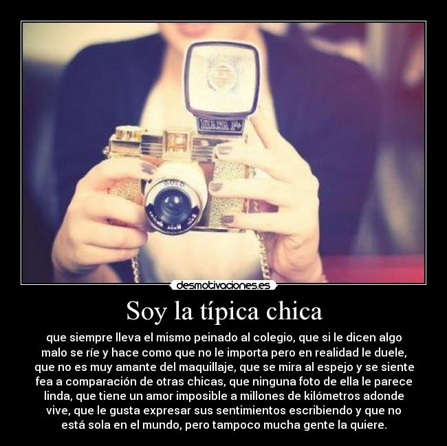 Soy la típica chica - que siempre lleva el mismo peinado al colegio, que si le dicen algo
malo se ríe y hace como que no le importa pero en realidad le duele,
que no es muy amante del maquillaje, que se mira al espejo y se siente
fea a comparación de otras chicas, que ninguna foto de ella le parece
linda, que tiene un amor imposible a millones de kilómetros adonde
vive, que le gusta expresar sus sentimientos escribiendo y que no
está sola en el mundo, pero tampoco mucha gente la quiere.