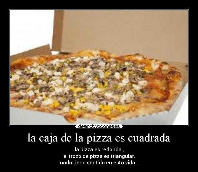 la caja de la pizza es cuadrada - la pizza es redonda ,
el trozo de pizza es triangular.
nada tiene sentido en esta vida...
