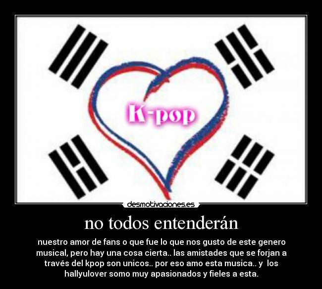 no todos entenderán - nuestro amor de fans o que fue lo que nos gusto de este genero
musical, pero hay una cosa cierta.. las amistades que se forjan a
través del kpop son unicos.. por eso amo esta musica.. y  los
hallyulover somo muy apasionados y fieles a esta.