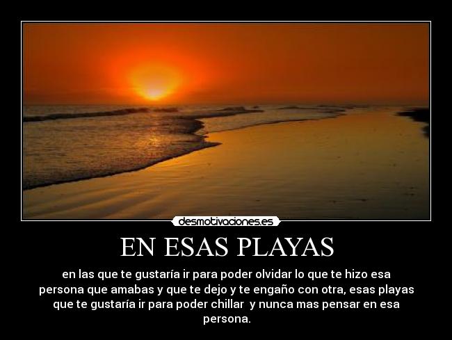 EN ESAS PLAYAS - en las que te gustaría ir para poder olvidar lo que te hizo esa
persona que amabas y que te dejo y te engaño con otra, esas playas
que te gustaría ir para poder chillar y nunca mas pensar en esa
persona.