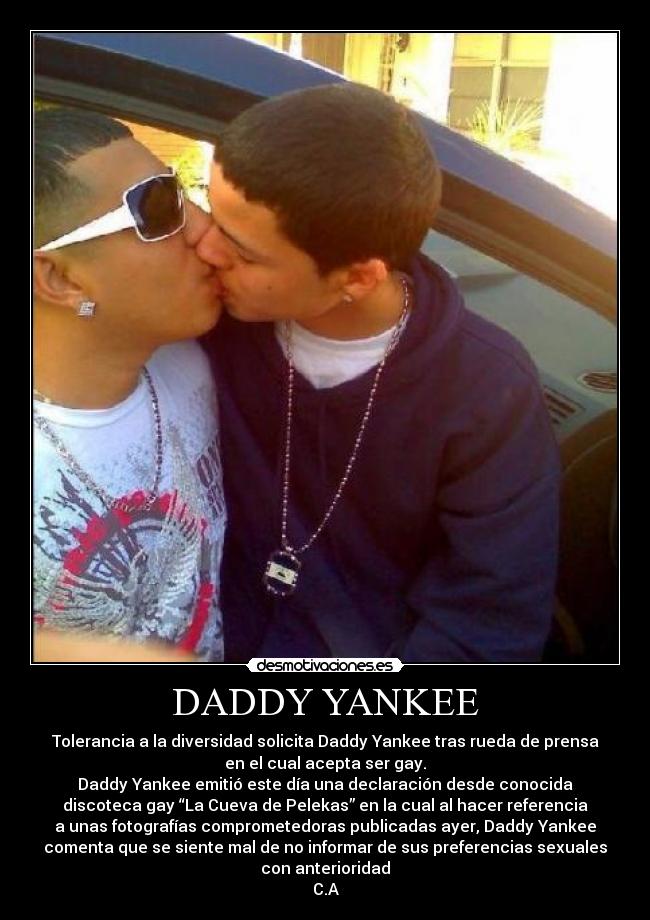 DADDY YANKEE - Tolerancia a la diversidad solicita Daddy Yankee tras rueda de prensa
en el cual acepta ser gay.
Daddy Yankee emitió este día una declaración desde conocida
discoteca gay “La Cueva de Pelekas” en la cual al hacer referencia
a unas fotografías comprometedoras publicadas ayer, Daddy Yankee
comenta que se siente mal de no informar de sus preferencias sexuales
con anterioridad
C.A