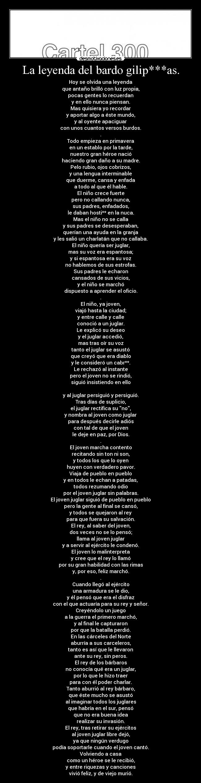 La leyenda del bardo gilip***as. - Hoy se olvida una leyenda
que antaño brilló con luz propia,
pocas gentes lo recuerdan
y en ello nunca piensan.
Mas quisiera yo recordar
y aportar algo a éste mundo,
y al oyente apaciguar
con unos cuantos versos burdos.
.
Todo empieza en primavera
en un establo por la tarde,
nuestro gran héroe nació
haciendo gran daño a su madre.
Pelo rubio, ojos cobrizos,
y una lengua interminable
que duerme, cansa y enfada
a todo al que él hable.
El niño crece fuerte
pero no callando nunca,
sus padres, enfadados,
le daban hosti** en la nuca.
Mas el niño no se calla
y sus padres se desesperaban,
querían una ayuda en la granja
y les salió un charlatán que no callaba.
El niño quería ser juglar,
mas su voz era espantosa;
y si espantosa era su voz
no hablemos de sus estrofas.
Sus padres le echaron
cansados de sus vicios,
y el niño se marchó
dispuesto a aprender el oficio.
.
El niño, ya joven,
viajó hasta la ciudad;
y entre calle y calle
conoció a un juglar.
Le explicó su deseo
y el juglar accedió,
mas tras oír su voz
tanto el juglar se asustó
que creyó que era diablo
y le consideró un cabr**.
Le rechazó al instante
pero el joven no se rindió,
siguió insistiendo en ello

y al juglar persiguió y persiguió.
Tras días de suplicio,
el juglar rectifica su no,
y nombra al joven como juglar
para después decirle adiós
con tal de que el joven
le deje en paz, por Dios.
.
El joven marcha contento
recitando sin ton ni son,
y todos los que lo oyen
huyen con verdadero pavor.
Viaja de pueblo en pueblo
y en todos le echan a patadas,
todos rezumando odio
por el joven juglar sin palabras.
El joven juglar siguió de pueblo en pueblo
pero la gente al final se cansó,
y todos se quejaron al rey
para que fuera su salvación.
El rey, al saber del joven,
dos veces no se lo pensó;
llama al joven juglar
y a servir al ejército le condenó.
El joven lo malinterpreta
y cree que el rey lo llamó
por su gran habilidad con las rimas
y, por eso, feliz marchó.
.
Cuando llegó al ejército
una armadura se le dio,
y él pensó que era el disfraz
con el que actuaría para su rey y señor.
Creyéndolo un juego
a la guerra el primero marchó,
y al final le capturaron
por que la batalla perdió.
En las cárceles del Norte
aburría a sus carceleros,
tanto es así que le llevaron
ante su rey, sin peros.
El rey de los bárbaros
no conocía qué era un juglar,
por lo que le hizo traer
para con él poder charlar.
Tanto aburrió al rey bárbaro,
que éste mucho se asustó
al imaginar todos los juglares
que habría en el sur, pensó
que no era buena idea
realizar su invasión.
El rey, tras retirar su ejércitos
al joven juglar libre dejó,
ya que ningún verdugo
podía soportarle cuando el joven cantó.
Volviendo a casa
como un héroe se le recibió,
y entre riquezas y canciones
vivió feliz, y de viejo murió.