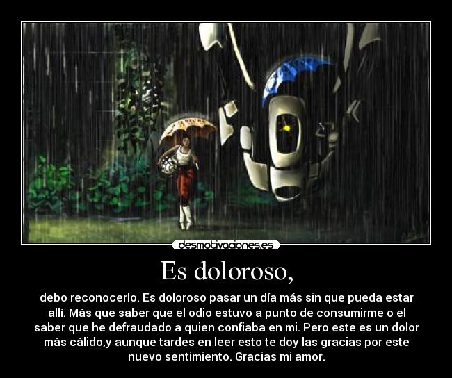 Es doloroso, - debo reconocerlo. Es doloroso pasar un día más sin que pueda estar
allí. Más que saber que el odio estuvo a punto de consumirme o el
saber que he defraudado a quien confiaba en mi. Pero este es un dolor
más cálido,y aunque tardes en leer esto te doy las gracias por este
nuevo sentimiento. Gracias mi amor.
