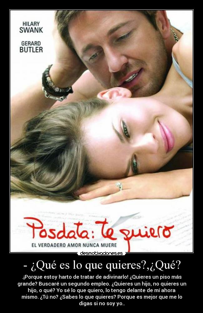 - ¿Qué es lo que quieres?,¿Qué? - .¡Porque estoy harto de tratar de adivinarlo! ¿Quieres un piso más
grande? Buscaré un segundo empleo. ¿Quieres un hijo, no quieres un
hijo, o qué? Yo sé lo que quiero, lo tengo delante de mí ahora
mismo. ¿Tú no? ¿Sabes lo que quieres? Porque es mejor que me lo
digas si no soy yo..