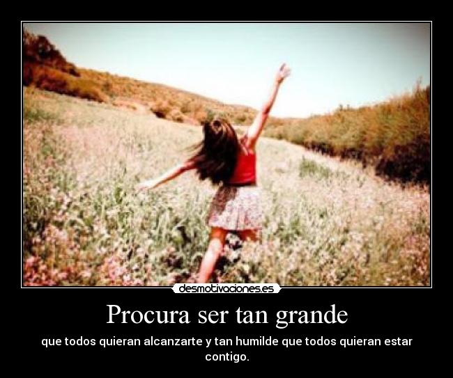Procura ser tan grande - que todos quieran alcanzarte y tan humilde que todos quieran estar contigo.