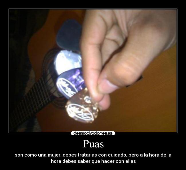 Puas - son como una mujer, debes tratarlas con cuidado, pero a la hora de la
hora debes saber que hacer con ellas
