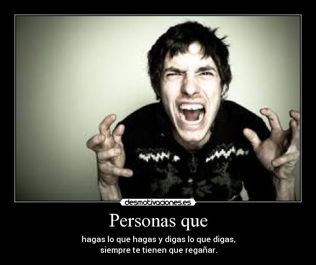 Personas que - hagas lo que hagas y digas lo que digas,
siempre te tienen que regañar.