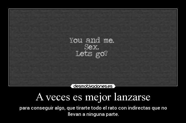 A veces es mejor lanzarse - para conseguir algo, que tirarte todo el rato con indirectas que no
llevan a ninguna parte.