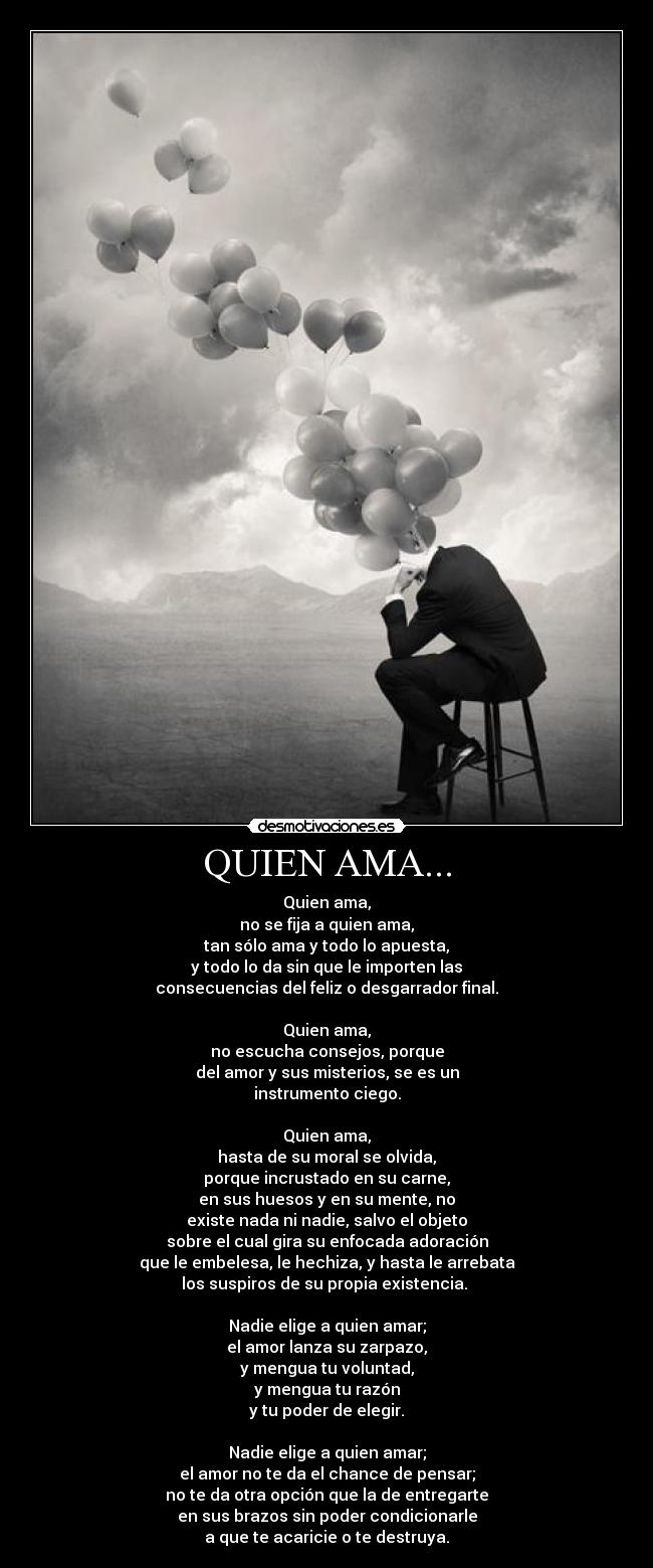 QUIEN AMA... - Quien ama,
no se fija a quien ama,
tan sólo ama y todo lo apuesta,
y todo lo da sin que le importen las
consecuencias del feliz o desgarrador final.
Quien ama,
no escucha consejos, porque
del amor y sus misterios, se es un
instrumento ciego.
Quien ama,
hasta de su moral se olvida,
porque incrustado en su carne,
en sus huesos y en su mente, no
existe nada ni nadie, salvo el objeto
sobre el cual gira su enfocada adoración
que le embelesa, le hechiza, y hasta le arrebata
los suspiros de su propia existencia.
Nadie elige a quien amar;
el amor lanza su zarpazo,
y mengua tu voluntad,
y mengua tu razón
y tu poder de elegir.
Nadie elige a quien amar;
el amor no te da el chance de pensar;
no te da otra opción que la de entregarte
en sus brazos sin poder condicionarle
a que te acaricie o te destruya.