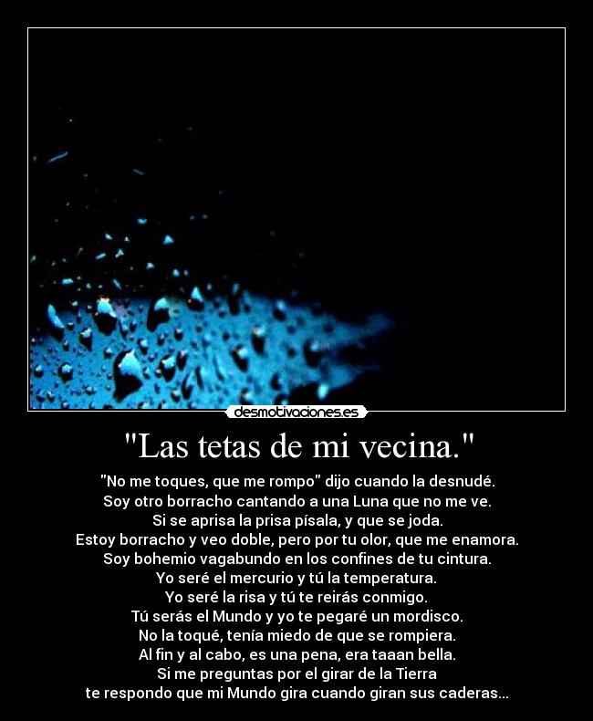 Las tetas de mi vecina. - No me toques, que me rompo dijo cuando la desnudé.
Soy otro borracho cantando a una Luna que no me ve.
Si se aprisa la prisa písala, y que se joda.
Estoy borracho y veo doble, pero por tu olor, que me enamora.
Soy bohemio vagabundo en los confines de tu cintura.
Yo seré el mercurio y tú la temperatura.
Yo seré la risa y tú te reirás conmigo.
Tú serás el Mundo y yo te pegaré un mordisco.
No la toqué, tenía miedo de que se rompiera.
Al fin y al cabo, es una pena, era taaan bella.
Si me preguntas por el girar de la Tierra
te respondo que mi Mundo gira cuando giran sus caderas...