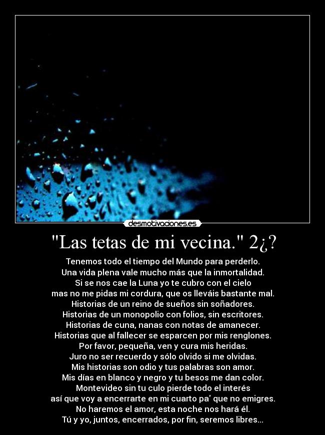 Las tetas de mi vecina. 2¿? - Tenemos todo el tiempo del Mundo para perderlo.
Una vida plena vale mucho más que la inmortalidad.
Si se nos cae la Luna yo te cubro con el cielo
mas no me pidas mi cordura, que os lleváis bastante mal.
Historias de un reino de sueños sin soñadores.
Historias de un monopolio con folios, sin escritores.
Historias de cuna, nanas con notas de amanecer.
Historias que al fallecer se esparcen por mis renglones.
Por favor, pequeña, ven y cura mis heridas.
Juro no ser recuerdo y sólo olvido si me olvidas.
Mis historias son odio y tus palabras son amor.
Mis días en blanco y negro y tu besos me dan color.
Montevideo sin tu culo pierde todo el interés
así que voy a encerrarte en mi cuarto pa que no emigres.
No haremos el amor, esta noche nos hará él.
Tú y yo, juntos, encerrados, por fin, seremos libres...