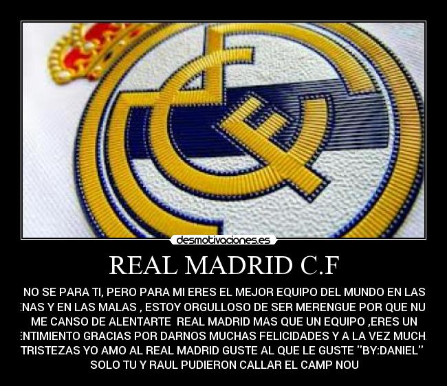 REAL MADRID C.F - NO SE PARA TI, PERO PARA MI ERES EL MEJOR EQUIPO DEL MUNDO EN LAS
BUENAS Y EN LAS MALAS , ESTOY ORGULLOSO DE SER MERENGUE POR QUE NUNCA
ME CANSO DE ALENTARTE  REAL MADRID MAS QUE UN EQUIPO ,ERES UN
SENTIMIENTO GRACIAS POR DARNOS MUCHAS FELICIDADES Y A LA VEZ MUCHAS
TRISTEZAS YO AMO AL REAL MADRID GUSTE AL QUE LE GUSTE BY:DANIEL 
SOLO TU Y RAUL PUDIERON CALLAR EL CAMP NOU