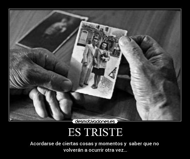 ES TRISTE - Acordarse de ciertas cosas y momentos y saber que no
volverán a ocurrir otra vez...
