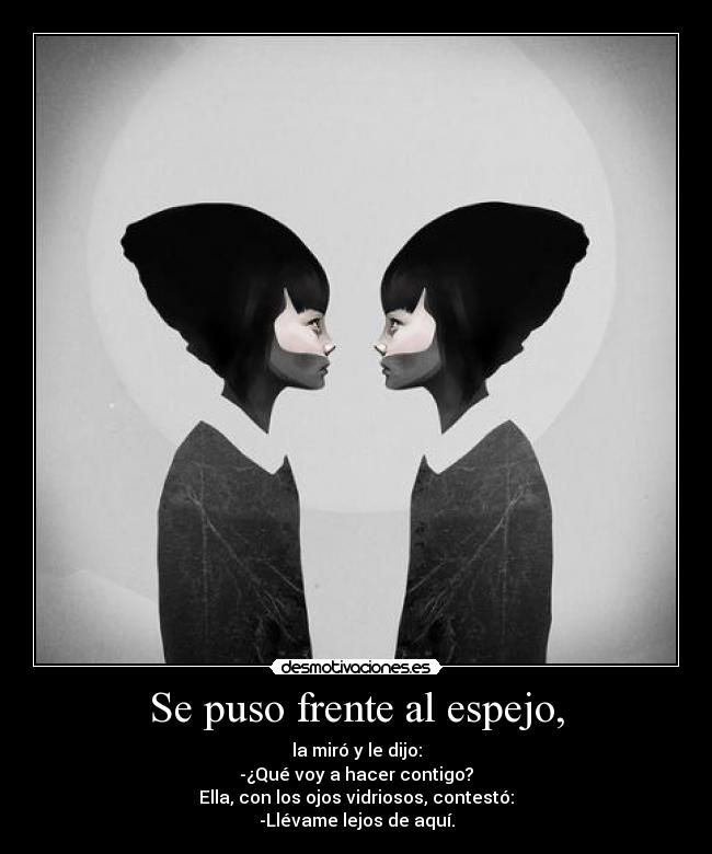 Se puso frente al espejo, - la miró y le dijo:
-¿Qué voy a hacer contigo?
Ella, con los ojos vidriosos, contestó:
-Llévame lejos de aquí.