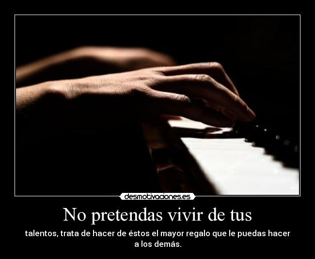 No pretendas vivir de tus - talentos, trata de hacer de éstos el mayor regalo que le puedas hacer a los demás.