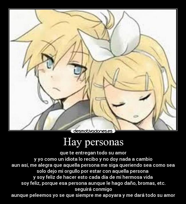 Hay personas - que te entregan todo su amor
y yo como un idiota lo recibo y no doy nada a cambio
aun así, me alegra que aquella persona me siga queriendo sea como sea
solo dejo mi orgullo por estar con aquella persona 
y soy feliz de hacer esto cada día de mi hermosa vida
soy feliz, porque esa persona aunque le hago daño, bromas, etc. seguirá conmigo
aunque peleemos yo se que siempre me apoyara y me dará todo su amor