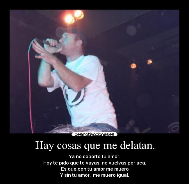 Hay cosas que me delatan. - Ya no soporto tu amor.
Hoy te pido que te vayas, no vuelvas por aca.
Es que con tu amor me muero
Y sin tu amor, me muero igual.