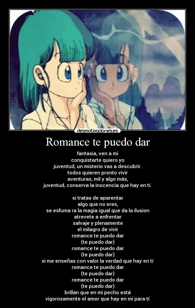 Romance te puedo dar - fantasia, ven a mi
conquistarte quiero yo
juventud, un misterio vas a descubrir.
todos quieren pronto vivir
aventuras, mil y algo más,
juventud, conserva la inocencia que hay en tí.

si tratas de aparentar
algo que no eres,
se esfuma ra la magia igual que da la ilusion
atrevete a enfrentar
salvaje y plenamente
el milagro de vivir
romance te puedo dar
(te puedo dar)
romance te puedo dar
(te puedo dar)
si me enseñas con valor la verdad que hay en tí
romance te puedo dar
(te puedo dar)
romance te puedo dar
(te puedo dar)
brillan que en mi pecho está
vigorosamente el amor que hay en mi para tí