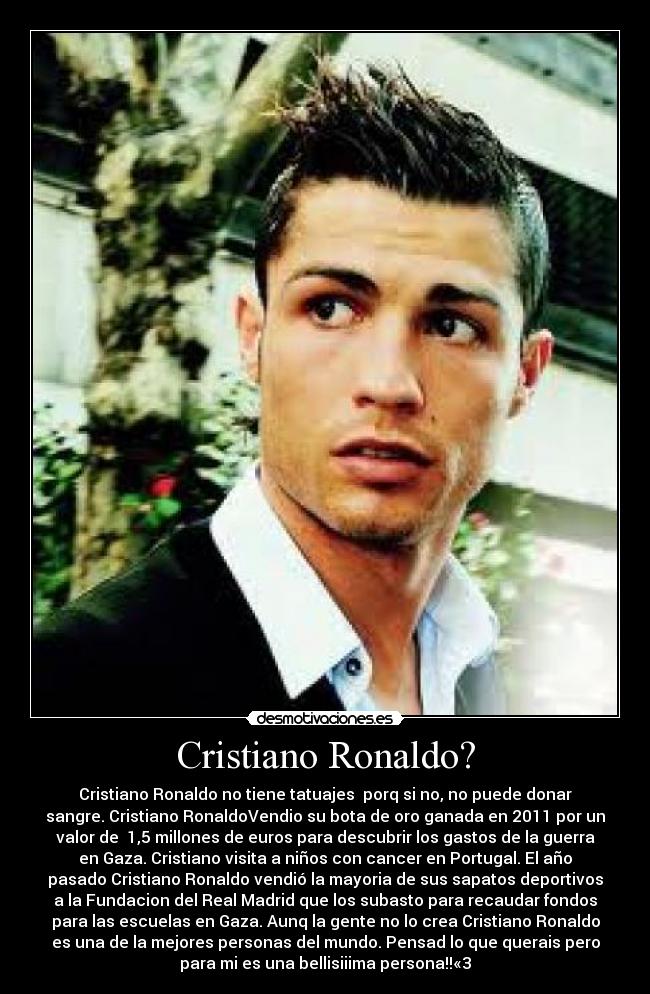 Cristiano Ronaldo? - Cristiano Ronaldo no tiene tatuajes porq si no, no puede donar
sangre. Cristiano RonaldoVendio su bota de oro ganada en 2011 por un
valor de 1,5 millones de euros para descubrir los gastos de la guerra
en Gaza. Cristiano visita a niños con cancer en Portugal. El año
pasado Cristiano Ronaldo vendió la mayoria de sus sapatos deportivos
a la Fundacion del Real Madrid que los subasto para recaudar fondos
para las escuelas en Gaza. Aunq la gente no lo crea Cristiano Ronaldo
es una de la mejores personas del mundo. Pensad lo que querais pero
para mi es una bellisiiima persona!!«3