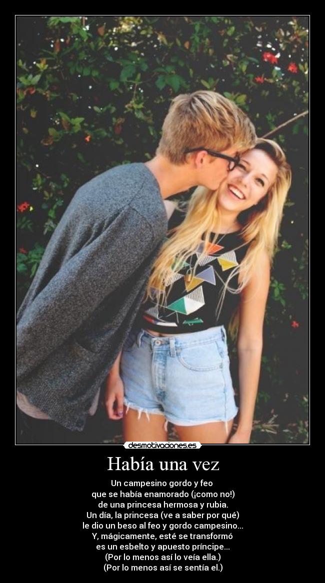 Había una vez - Un campesino gordo y feo
que se había enamorado (¡como no!)
de una princesa hermosa y rubia.
Un día, la princesa (ve a saber por qué)
le dio un beso al feo y gordo campesino...
Y, mágicamente, esté se transformó
es un esbelto y apuesto príncipe...
(Por lo menos así lo veía ella.)
(Por lo menos así se sentía el.)