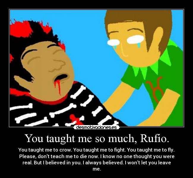 You taught me so much, Rufio. - You taught me to crow. You taught me to fight. You taught me to fly.
Please, dont teach me to die now. I know no one thought you were
real. But I believed in you. I always believed. I wont let you leave
me.