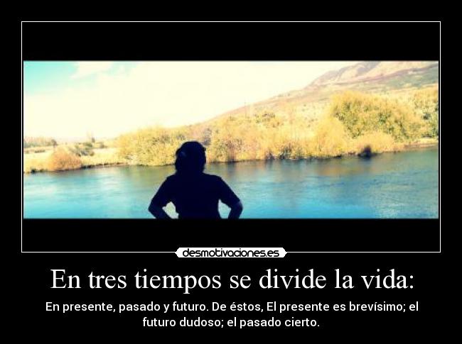 En tres tiempos se divide la vida: - En presente, pasado y futuro. De éstos, El presente es brevísimo; el
futuro dudoso; el pasado cierto.