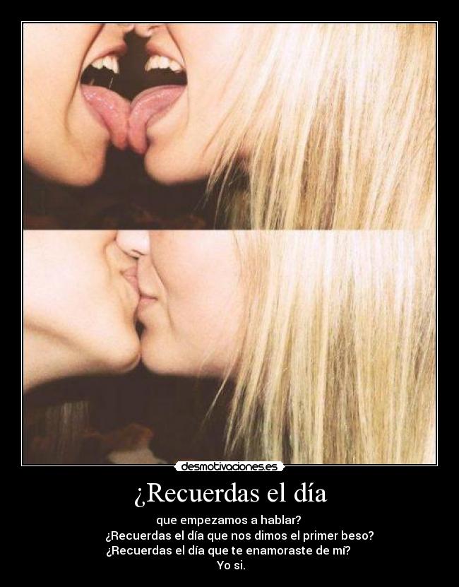 ¿Recuerdas el día - que empezamos a hablar?
¿Recuerdas el día que nos dimos el primer beso?
¿Recuerdas el día que te enamoraste de mí?
Yo si.