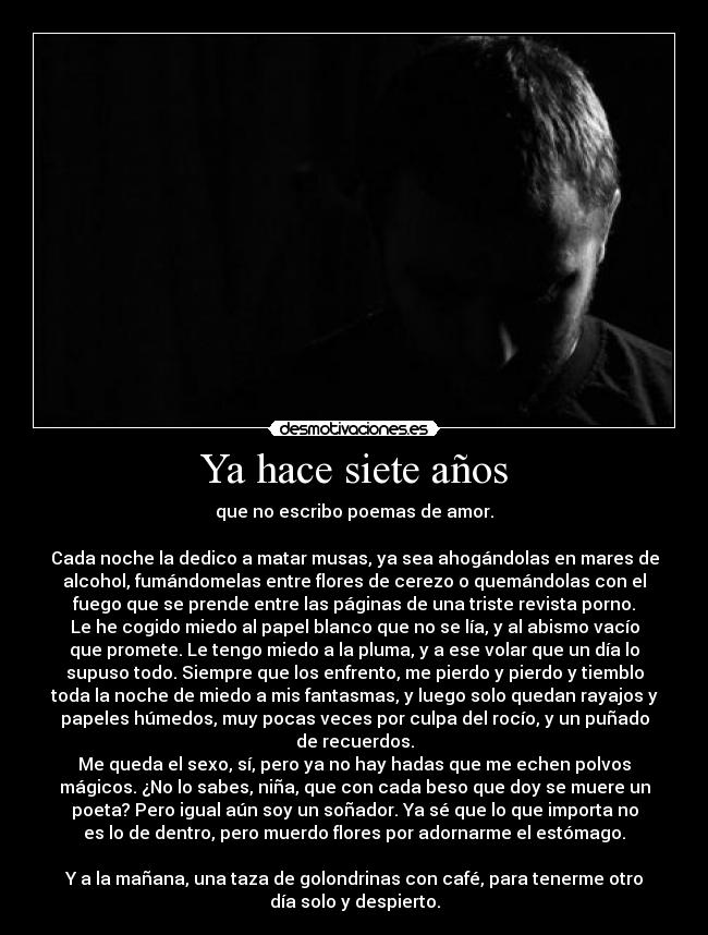 Ya hace siete años - que no escribo poemas de amor.
Cada noche la dedico a matar musas, ya sea ahogándolas en mares de
alcohol, fumándomelas entre flores de cerezo o quemándolas con el
fuego que se prende entre las páginas de una triste revista porno.
Le he cogido miedo al papel blanco que no se lía, y al abismo vacío
que promete. Le tengo miedo a la pluma, y a ese volar que un día lo
supuso todo. Siempre que los enfrento, me pierdo y pierdo y tiemblo
toda la noche de miedo a mis fantasmas, y luego solo quedan rayajos y
papeles húmedos, muy pocas veces por culpa del rocío, y un puñado
de recuerdos.
Me queda el sexo, sí, pero ya no hay hadas que me echen polvos
mágicos. ¿No lo sabes, niña, que con cada beso que doy se muere un
poeta? Pero igual aún soy un soñador. Ya sé que lo que importa no
es lo de dentro, pero muerdo flores por adornarme el estómago.
Y a la mañana, una taza de golondrinas con café, para tenerme otro
día solo y despierto.