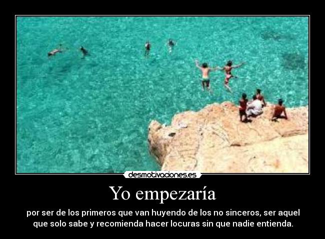 Yo empezaría - por ser de los primeros que van huyendo de los no sinceros, ser aquel
que solo sabe y recomienda hacer locuras sin que nadie entienda.