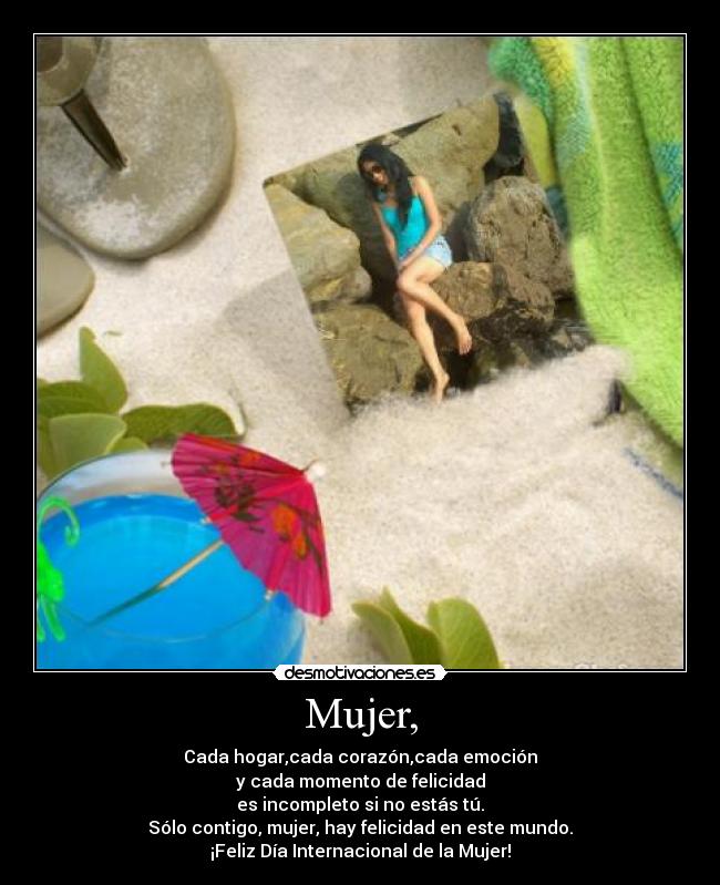 Mujer, - Cada hogar,cada corazón,cada emoción
y cada momento de felicidad
es incompleto si no estás tú.
Sólo contigo, mujer, hay felicidad en este mundo.
¡Feliz Día Internacional de la Mujer!