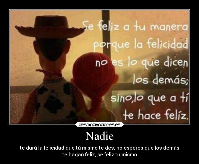 Nadie - te dará la felicidad que tú mismo te des, no esperes que los demás
te hagan feliz, se feliz tú mismo