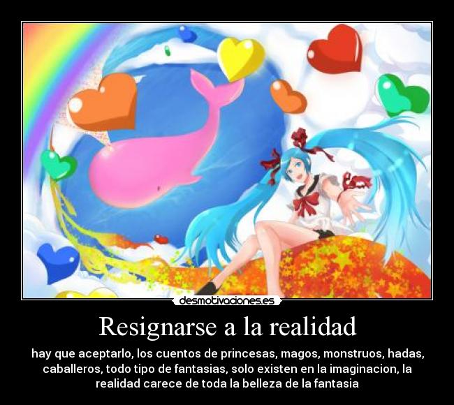 Resignarse a la realidad - hay que aceptarlo, los cuentos de princesas, magos, monstruos, hadas,
caballeros, todo tipo de fantasias, solo existen en la imaginacion, la
realidad carece de toda la belleza de la fantasia