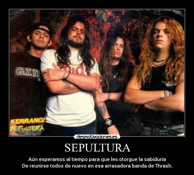 SEPULTURA - Aún esperamos al tiempo para que les otorgue la sabiduría
De reunirse todos de nuevo en esa arrasadora banda de Thrash.