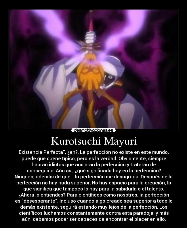 Kurotsuchi Mayuri - Existencia Perfecta, ¿eh?. La perfección no existe en este mundo,
puede que suene típico, pero es la verdad. Obviamente, siempre
habrán idiotas que ansiarán la perfección y tratarán de
conseguirla. Aún así, ¿qué significado hay en la perfección?
Ninguno, además de que... la perfección me desagrada. Después de la
perfección no hay nada superior. No hay espacio para la creación, lo
que significa que tampoco lo hay para la sabiduría o el talento.
¿Ahora lo entiendes? Para científicos como nosotros, la perfección
es desesperante. Incluso cuando algo creado sea superior a todo lo
demás existente, seguirá estando muy lejos de la perfección. Los
científicos luchamos constantemente contra esta paradoja, y más
aún, debemos poder ser capaces de encontrar el placer en ello.