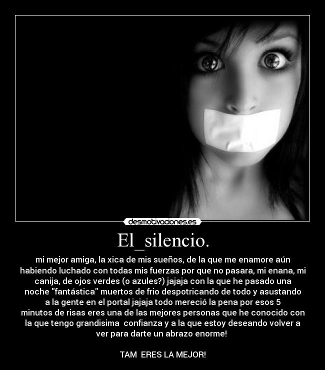 El_silencio. - mi mejor amiga, la xica de mis sueños, de la que me enamore aún
habiendo luchado con todas mis fuerzas por que no pasara, mi enana, mi
canija, de ojos verdes (o azules?) jajaja con la que he pasado una
noche fantástica muertos de frio despotricando de todo y asustando
a la gente en el portal jajaja todo mereció la pena por esos 5
minutos de risas eres una de las mejores personas que he conocido con
la que tengo grandisima  confianza y a la que estoy deseando volver a
ver para darte un abrazo enorme! 

TAM  ERES LA MEJOR!