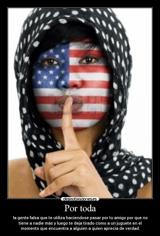Por toda - la gente falsa que te utiliza haciendose pasar por tu amigo por que no
tiene a nadie más y luego te deja tirado como a un juguete en el
momento que encuentra a alguien a quien aprecia de verdad.