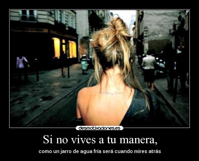 Si no vives a tu manera, - como un jarro de agua fría será cuando mires atrás