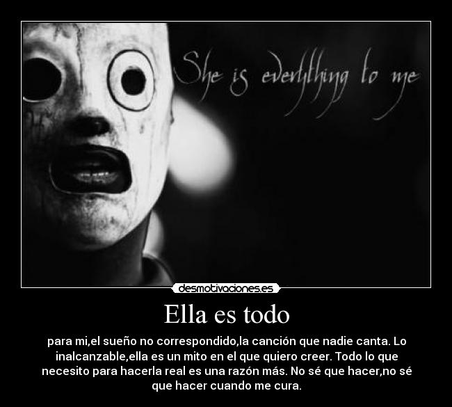 Ella es todo - para mi,el sueño no correspondido,la canción que nadie canta. Lo
inalcanzable,ella es un mito en el que quiero creer. Todo lo que
necesito para hacerla real es una razón más. No sé que hacer,no sé
que hacer cuando me cura.