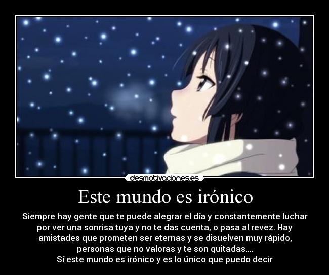 Este mundo es irónico - Siempre hay gente que te puede alegrar el día y constantemente luchar
por ver una sonrisa tuya y no te das cuenta, o pasa al revez. Hay
amistades que prometen ser eternas y se disuelven muy rápido,
personas que no valoras y te son quitadas....
Sí este mundo es irónico y es lo único que puedo decir