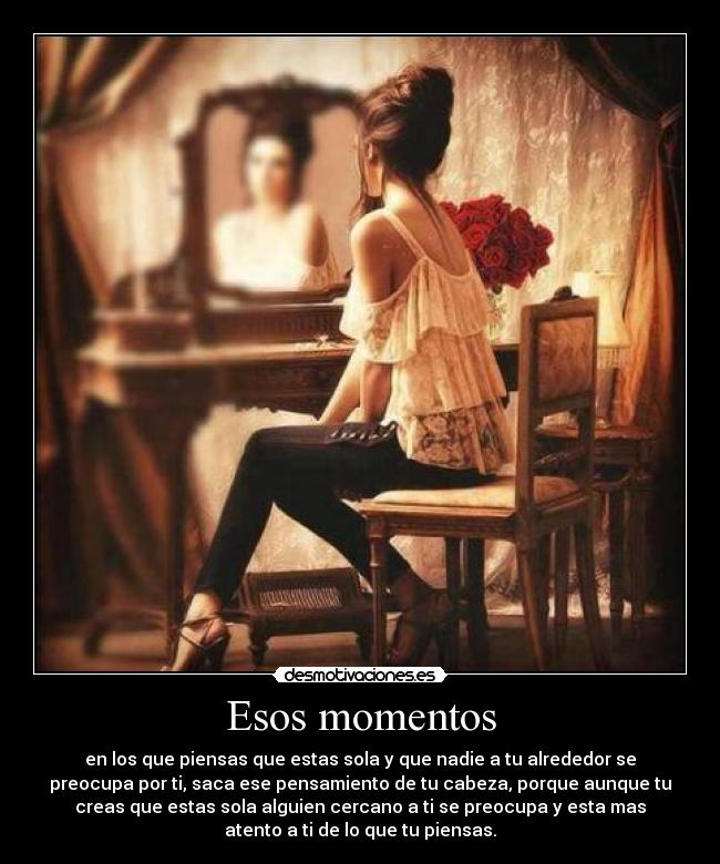 Esos momentos - en los que piensas que estas sola y que nadie a tu alrededor se
preocupa por ti, saca ese pensamiento de tu cabeza, porque aunque tu
creas que estas sola alguien cercano a ti se preocupa y esta mas
atento a ti de lo que tu piensas.