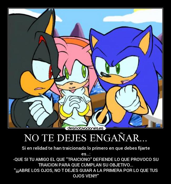 NO TE DEJES ENGAÑAR... - Si en relidad te han traicionado lo primero en que debes fijarte
es...:
-QUE SI TU AMIGO EL QUE TRAICIONO DEFIENDE LO QUE PROVOCO SU
TRAICION PARA QUE CUMPLAN SU OBJETIVO...
¡¡¡ABRE LOS OJOS, NO T DEJES GUIAR A LA PRIMERA POR LO QUE TUS
OJOS VEN!!!