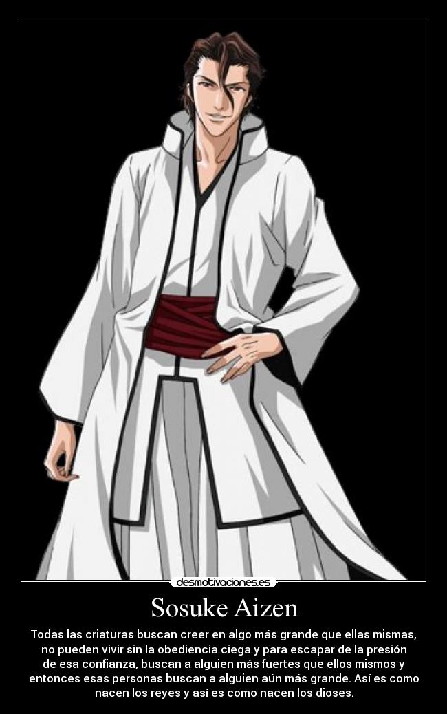 Sosuke Aizen - Todas las criaturas buscan creer en algo más grande que ellas mismas,
no pueden vivir sin la obediencia ciega y para escapar de la presión
de esa confianza, buscan a alguien más fuertes que ellos mismos y
entonces esas personas buscan a alguien aún más grande. Así es como
nacen los reyes y así es como nacen los dioses.