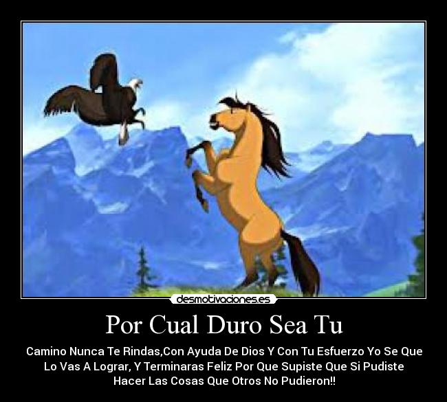 Por Cual Duro Sea Tu - Camino Nunca Te Rindas,Con Ayuda De Dios Y Con Tu Esfuerzo Yo Se Que
Lo Vas A Lograr, Y Terminaras Feliz Por Que Supiste Que Si Pudiste
Hacer Las Cosas Que Otros No Pudieron!!