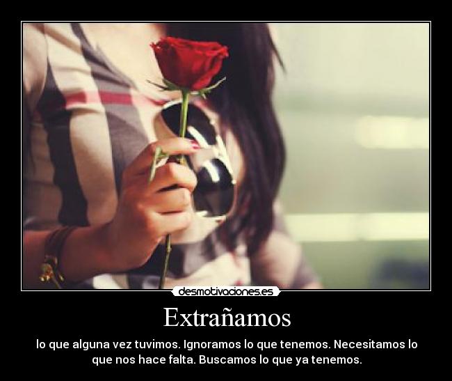Extrañamos - lo que alguna vez tuvimos. Ignoramos lo que tenemos. Necesitamos lo
que nos hace falta. Buscamos lo que ya tenemos.