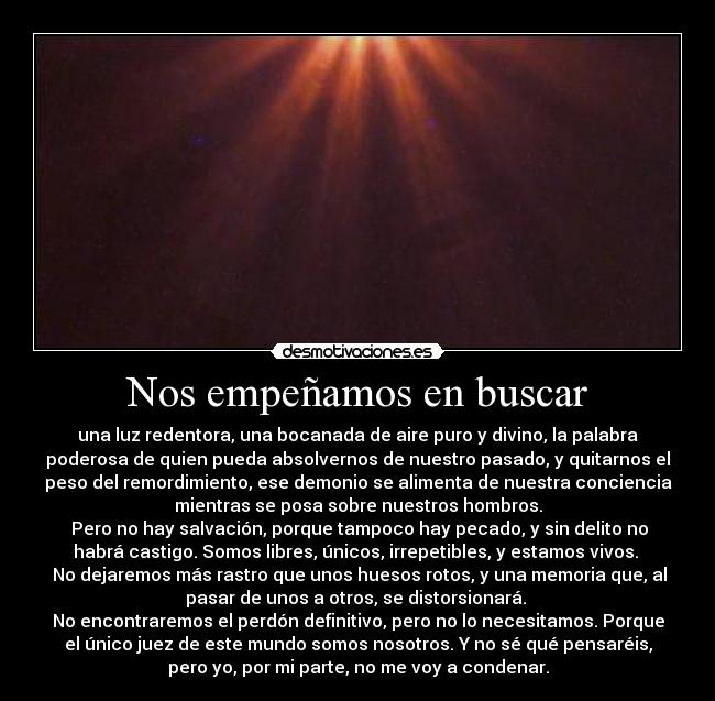 Nos empeñamos en buscar - una luz redentora, una bocanada de aire puro y divino, la palabra
poderosa de quien pueda absolvernos de nuestro pasado, y quitarnos el
peso del remordimiento, ese demonio se alimenta de nuestra conciencia
mientras se posa sobre nuestros hombros.
 Pero no hay salvación, porque tampoco hay pecado, y sin delito no
habrá castigo. Somos libres, únicos, irrepetibles, y estamos vivos. 
 No dejaremos más rastro que unos huesos rotos, y una memoria que, al
pasar de unos a otros, se distorsionará. 
No encontraremos el perdón definitivo, pero no lo necesitamos. Porque
el único juez de este mundo somos nosotros. Y no sé qué pensaréis,
pero yo, por mi parte, no me voy a condenar.
