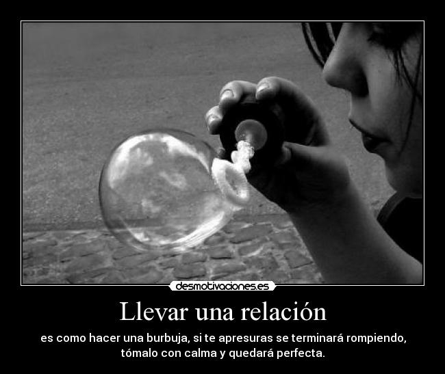 Llevar una relación - es como hacer una burbuja, si te apresuras se terminará rompiendo,
tómalo con calma y quedará perfecta.