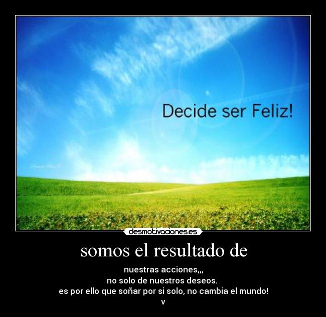 somos el resultado de - nuestras acciones,,,
no solo de nuestros deseos.
es por ello que soñar por si solo, no cambia el mundo!
v