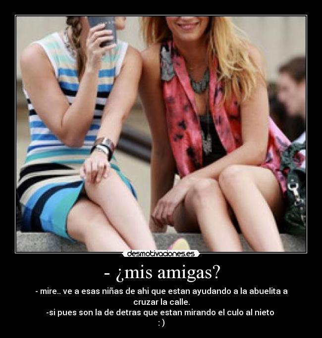 - ¿mis amigas? - - mire.. ve a esas niñas de ahi que estan ayudando a la abuelita a cruzar la calle.
-si pues son la de detras que estan mirando el culo al nieto 
: )