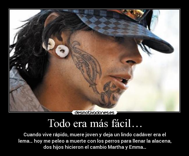Todo era más fácil… - Cuando vive rápido, muere joven y deja un lindo cadáver era el
lema… hoy me peleo a muerte con los perros para llenar la alacena,
dos hijos hicieron el cambio Martha y Emma…